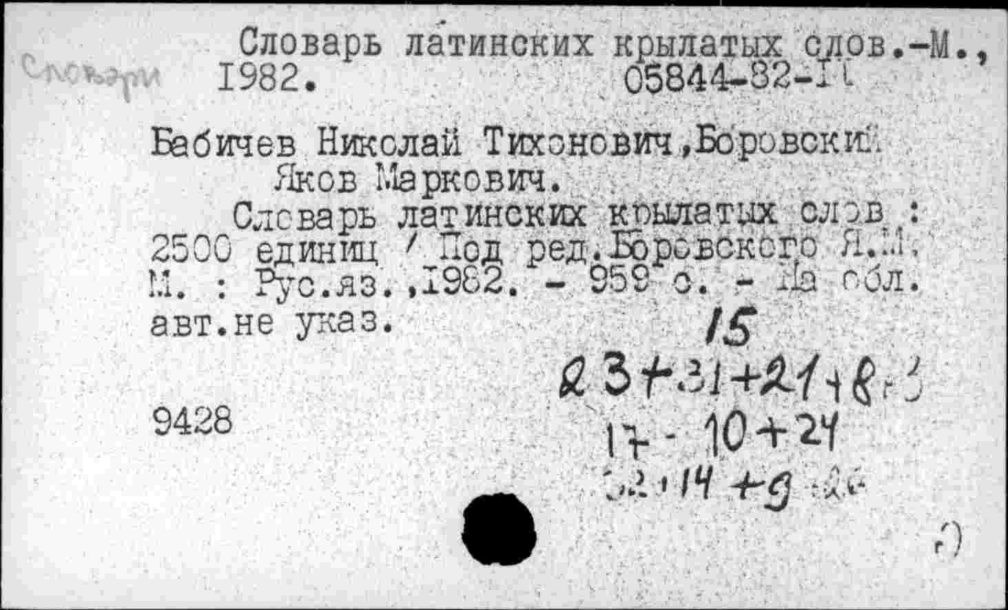 ﻿Словарь латинских крылатых слов.-М., 1982.	05844-82-11
Бабичев Николай Тихонович,Боровский Яков Маркович.
Словарь латинских крылатых слов/ 2500 единиц 7 Под ред.Боровского М. : Рус.яз.,1982. - 959 с. - На обл. авт.не указ.
ЯЪf-.il-+Ш' 9428	1>- ю+27
О